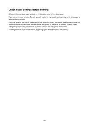 Page 405CheckPaperSettingsBeforePrintingBefore printing, complete paper settings on the operation panel or from a computer.Paper comes in many varieties. Some is specially coated for high-quality photo printing, while other paper is
designed for documents.
Each type of paper has specific preset settings that determine details such as ink application and usage and
the distance from nozzles, which ensures optimal print quality for the paper. In contrast, incorrect paper
settings may impair color performance,...