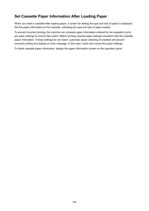 Page 406SetCassettePaperInformationAfterLoadingPaperWhen you insert a cassette after loading paper, a screen for setting the type and size of paper is displayed.
Set the paper information for the cassette, indicating the type and size of paper loaded.
To prevent incorrect printing, the machine can compare paper information entered for the cassette to print
job paper settings to ensure they match. Before printing, specify paper settings consistent with the cassette
paper information. If these settings do...