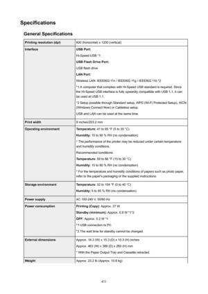 Page 411SpecificationsGeneralSpecificationsPrintingresolution(dpi)600 (horizontal) x 1200 (vertical)InterfaceUSBPort:
Hi-Speed USB *1
USBFlashDrivePort:
USB flash drive
LANPort:
Wireless LAN: IEEE802.11n / IEEE802.11g / IEEE802.11b *2
*1 A computer that complies with Hi-Speed USB standard is required. Since the Hi-Speed USB interface is fully upwardly compatible with USB 1.1, it can
be used at USB 1.1.
*2 Setup possible through Standard setup, WPS (Wi-Fi Protected Setup), WCN
(Windows Connect Now) or...