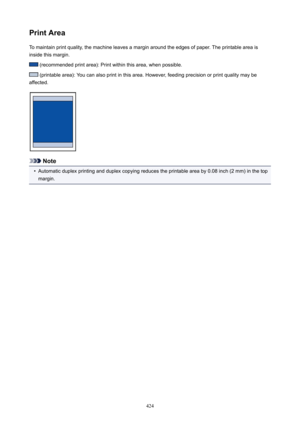 Page 424PrintAreaTo maintain print quality, the machine leaves a margin around the edges of paper. The printable area is
inside this margin.
 (recommended print area): Print within this area, when possible.
 (printable area): You can also print in this area. However, feeding precision or print quality may be
affected.
Note
