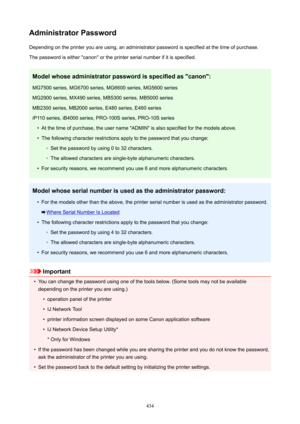 Page 434AdministratorPasswordDepending on the printer you are using, an administrator password is specified at the time of purchase.
The password is either "canon" or the printer serial number if it is specified.
Modelwhoseadministratorpasswordisspecifiedas"canon":MG7500 series, MG6700 series, MG6600 series, MG5600 seriesMG2900 series, MX490 series, MB5300 series, MB5000 series
MB2300 series, MB2000 series, E480 series, E460 series
iP110 series, iB4000 series, PRO-100S series, PRO-10S series