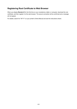 Page 439RegisteringRootCertificatetoWebBrowserWhen you display  RemoteUI for the first time on your smartphone, tablet, or computer, download the root
certificate, and then register it to the web browser. The secure connection will be confirmed and a message
will not appear.
For details, search for "AF111" on your printer's Online Manual and see the instructions shown.
439 