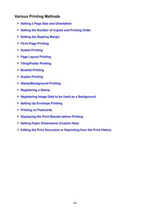 Page 448VariousPrintingMethods
SettingaPageSizeandOrientation
SettingtheNumberofCopiesandPrintingOrder
SettingtheStaplingMargin
Fit-to-PagePrinting
ScaledPrinting
PageLayoutPrinting
Tiling/PosterPrinting
BookletPrinting
DuplexPrinting
Stamp/BackgroundPrinting
RegisteringaStamp
RegisteringImageDatatobeUsedasaBackground
SettingUpEnvelopePrinting
PrintingonPostcards
DisplayingthePrintResultsbeforePrinting
SettingPaperDimensions(CustomSize)...