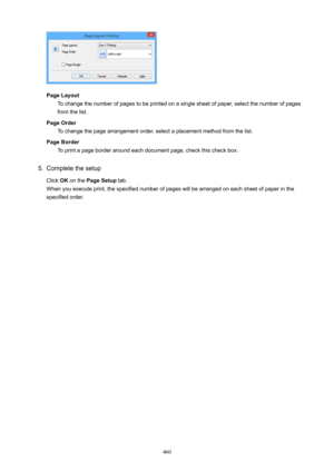 Page 460PageLayoutTo change the number of pages to be printed on a single sheet of paper, select the number of pagesfrom the list.
PageOrder To change the page arrangement order, select a placement method from the list.
PageBorder To print a page border around each document page, check this check box.
5.
Complete the setup
Click  OK on the  PageSetup  tab.
When you execute print, the specified number of pages will be arranged on each sheet of paper in the specified order.
460 