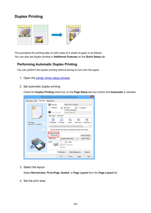 Page 466DuplexPrinting
The procedure for printing data on both sides of a sheet of paper is as follows:
You can also set duplex printing in  AdditionalFeatures on the QuickSetup  tab.
PerformingAutomaticDuplexPrinting You can perform the duplex printing without having to turn over the paper.
1.
Open the printer driver setup window
2.
Set automatic duplex printing
Check the  DuplexPrinting  check box on the  PageSetup tab and confirm that  Automatic is checked.
3.
Select the layout
Select  Normal-size ,...