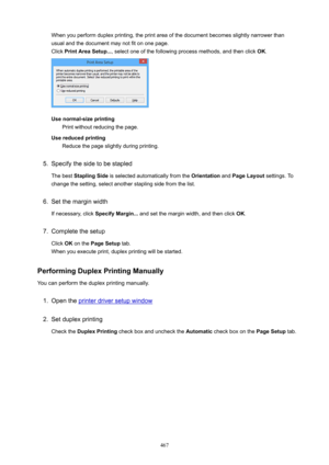 Page 467When you perform duplex printing, the print area of the document becomes slightly narrower thanusual and the document may not fit on one page. Click  PrintAreaSetup... , select one of the following process methods, and then click  OK.
Usenormal-sizeprinting
Print without reducing the page.
Usereducedprinting Reduce the page slightly during printing.
5.
Specify the side to be stapled
The best  StaplingSide  is selected automatically from the  Orientation and PageLayout  settings. To
change the...