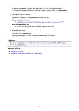 Page 472Check the Background  check box, and select the background to be used from the list.
The current settings are displayed in the settings preview on the left side of the  PageSetup tab.4.
Set the background details
If necessary, complete the following settings, and then click  OK.
SelectBackground...button To 
use another background or change the layout or density of a background , click this.
Backgroundfirstpageonly To print the background only on the first page, check this check box.
5.
Complete...