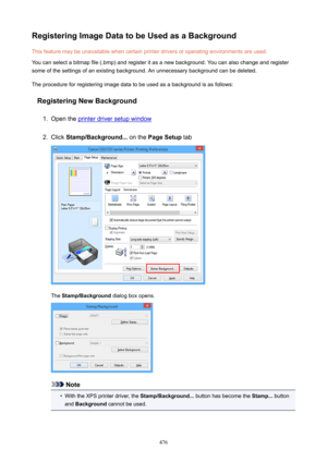 Page 476RegisteringImageDatatobeUsedasaBackgroundThis feature may be unavailable when certain printer drivers or operating environments are used.
You can select a bitmap file (.bmp) and register it as a new background. You can also change and register some of the settings of an existing background. An unnecessary background can be deleted.
The procedure for registering image data to be used as a background is as follows:
RegisteringNewBackground1.
Open the printer driver setup window
2.
Click...