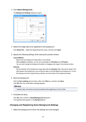 Page 4773.Click SelectBackground...
The  BackgroundSettings  dialog box opens.4.
Select the image data to be registered to the background
Click  SelectFile... . Select the target bitmap file (.bmp), and then click  Open.
5.
Specify the following settings while viewing the preview window
LayoutMethod Select how the background image data is to be placed.When  Custom  is selected, you can set coordinates for  X-Position and Y-Position .
You can also change the background position by dragging the image in the...