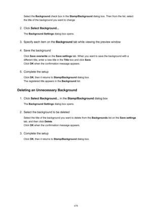 Page 478Select the Background  check box in the  Stamp/Background  dialog box. Then from the list, select
the title of the background you want to change.2.
Click  SelectBackground...
The  BackgroundSettings  dialog box opens.
3.
Specify each item on the  Background tab while viewing the preview window
4.
Save the background
Click  Saveoverwrite  on the Savesettings  tab. When you want to save the background with a
different title, enter a new title in the  Title box and click  Save.
Click  OK when the...