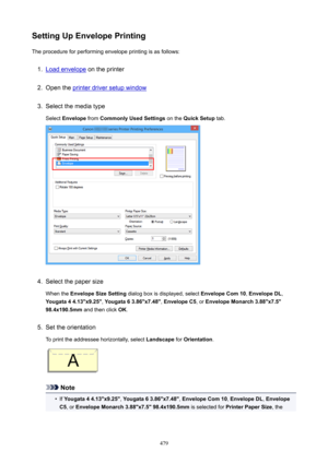 Page 479SettingUpEnvelopePrintingThe procedure for performing envelope printing is as follows:1.
Load envelope  on the printer
2.
Open the printer driver setup window
3.
Select the media type
Select  Envelope  from CommonlyUsedSettings  on the QuickSetup  tab.
4.
Select the paper size
When the  EnvelopeSizeSetting  dialog box is displayed, select  EnvelopeCom10, EnvelopeDL ,
Yougata44.13"x9.25" , Yougata63.86"x7.48" , EnvelopeC5 , or EnvelopeMonarch3.88"x7.5"...