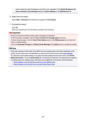 Page 480printer rotates the paper 90 degrees to the left to print, regardless of the Rotate90degreesleft
whenorientationis[Landscape@  setting for CustomSettings  on the Maintenance  tab.6.
Select the print quality
Select  High or Standard  that matches your purpose for  PrintQuality.
7.
Complete the setup
Click  OK.
When you execute print, the information is printed on the envelope.
Important
