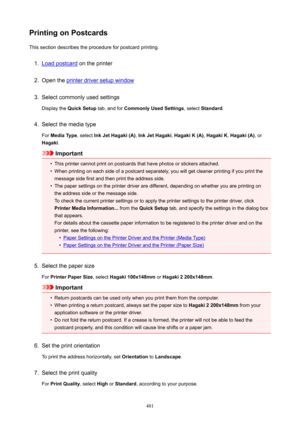 Page 481PrintingonPostcardsThis section describes the procedure for postcard printing.1.
Load postcard  on the printer
2.
Open the printer driver setup window
3.
Select commonly used settings
Display the  QuickSetup  tab, and for CommonlyUsedSettings , select Standard .
4.
Select the media type
For  MediaType , select InkJetHagaki(A) , InkJetHagaki , HagakiK(A) , HagakiK , Hagaki(A) , or
Hagaki .
Important
