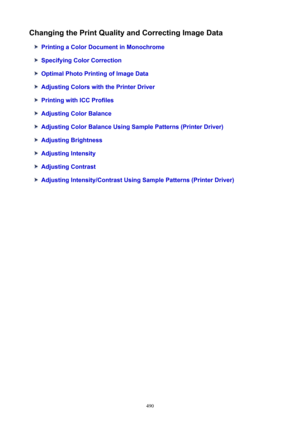 Page 490ChangingthePrintQualityandCorrectingImageData
PrintingaColorDocumentinMonochrome
SpecifyingColorCorrection
OptimalPhotoPrintingofImageData
AdjustingColorswiththePrinterDriver
PrintingwithICCProfiles
AdjustingColorBalance
AdjustingColorBalanceUsingSamplePatterns(PrinterDriver)
AdjustingBrightness
AdjustingIntensity
AdjustingContrast
AdjustingIntensity/ContrastUsingSamplePatterns(PrinterDriver)
490 