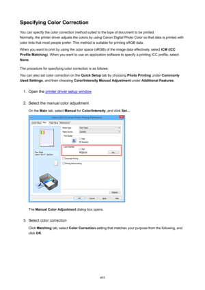 Page 493SpecifyingColorCorrectionYou can specify the color correction method suited to the type of document to be printed.Normally, the printer driver adjusts the colors by using Canon Digital Photo Color so that data is printed with
color tints that most people prefer. This method is suitable for printing sRGB data.
When you want to print by using the color space (sRGB) of the image data effectively, select  ICM (ICC
ProfileMatching ). When you want to use an application software to specify a printing ICC...