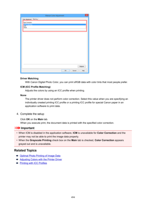 Page 494DriverMatchingWith Canon Digital Photo Color, you can print sRGB data with color tints that most people prefer.
ICM(ICCProfileMatching) Adjusts the colors by using an ICC profile when printing.
None The printer driver does not perform color correction. Select this value when you are specifying an
individually created printing ICC profile or a printing ICC profile for special Canon paper in an
application software to print data.
4.
Complete the setup
Click  OK on the  Main tab.
When you execute print,...