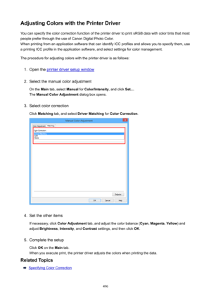 Page 496AdjustingColorswiththePrinterDriverYou can specify the color correction function of the printer driver to print sRGB data with color tints that most
people prefer through the use of Canon Digital Photo Color. When printing from an application software that can identify ICC profiles and allows you to specify them, usea printing ICC profile in the application software, and select settings for color management.
The procedure for adjusting colors with the printer driver is as follows:1.
Open the printer...