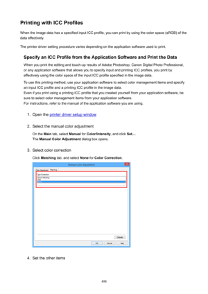 Page 498PrintingwithICCProfilesWhen the image data has a specified input ICC profile, you can print by using the color space (sRGB) of the
data effectively.
The printer driver setting procedure varies depending on the application software used to print.
SpecifyanICCProfilefromtheApplicationSoftwareandPrinttheData
When you print the editing and touch-up results of Adobe Photoshop, Canon Digital Photo Professional,
or any application software that allows you to specify input and printing ICC...