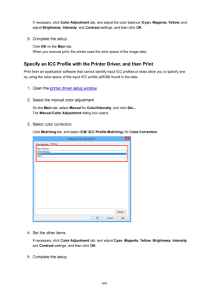 Page 499If necessary, click ColorAdjustment  tab, and adjust the color balance ( Cyan, Magenta , Yellow ) and
adjust  Brightness , Intensity , and Contrast  settings, and then click  OK.5.
Complete the setup
Click  OK on the  Main tab.
When you execute print, the printer uses the color space of the image data.
SpecifyanICCProfilewiththePrinterDriver,andthenPrint
Print from an application software that cannot identify input ICC profiles or does allow you to specify one
by using the color space of the...