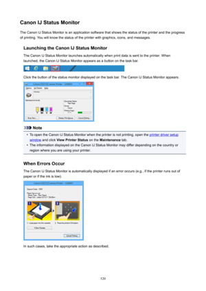 Page 520CanonIJStatusMonitorThe Canon IJ Status Monitor is an application software that shows the status of the printer and the progress
of printing. You will know the status of the printer with graphics, icons, and messages.
LaunchingtheCanonIJStatusMonitorThe Canon IJ Status Monitor launches automatically when print data is sent to the printer. When
launched, the Canon IJ Status Monitor appears as a button on the task bar.
Click the button of the status monitor displayed on the task bar. The Canon IJ...