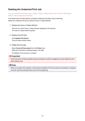 Page 523DeletingtheUndesiredPrintJobIf you are using the XPS printer driver, replace "Canon IJ Status Monitor" with "Canon IJ XPS Status
Monitor" when reading this information.
If the printer does not start printing, canceled or failed print job data may be remaining.
Delete the undesired print job by using the Canon IJ Status Monitor.1.
Display the Canon IJ Status Monitor
Click the icon of the Canon IJ Status Monitor displayed on the task bar. The Canon IJ Status Monitor appears.
2.
Display...