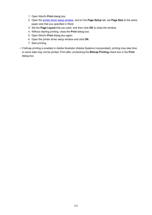 Page 5251.Open Word's Print dialog box.2.
Open the printer driver setup window , and on the PageSetup tab, set PageSize  to the same
paper size that you specified in Word.
3.
Set the  PageLayout  that you want, and then click  OK to close the window.
4.
Without starting printing, close the  Print dialog box.
5.
Open Word's  Print dialog box again.
6.
Open the printer driver setup window and click  OK.
7.
Start printing.
