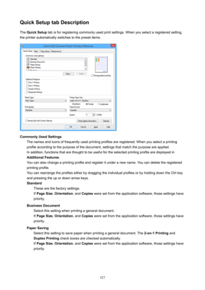 Page 527QuickSetuptabDescriptionThe  QuickSetup  tab is for registering commonly used print settings. When you select a registered setting,
the printer automatically switches to the preset items.
CommonlyUsedSettings The names and icons of frequently used printing profiles are registered. When you select a printingprofile according to the purpose of the document, settings that match the purpose are applied. In addition, functions that are thought to be useful for the selected printing profile are displayed...