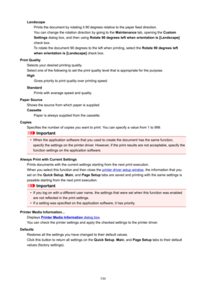 Page 530LandscapePrints the document by rotating it 90 degrees relative to the paper feed direction.
You can change the rotation direction by going to the  Maintenance tab, opening the  Custom
Settings  dialog box, and then using  Rotate90degreesleftwhenorientationis[Landscape@
check box. To rotate the document 90 degrees to the left when printing, select the  Rotate90degreesleft
whenorientationis[Landscape@  check box.
PrintQuality Selects your desired printing quality.
Select one of the following...