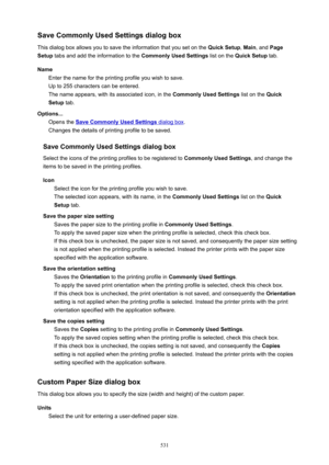 Page 531SaveCommonlyUsedSettingsdialogbox
This dialog box allows you to save the information that you set on the  QuickSetup, Main , and  Page
Setup  tabs and add the information to the  CommonlyUsedSettings list on the QuickSetup  tab.
Name Enter the name for the printing profile you wish to save.
Up to 255 characters can be entered.
The name appears, with its associated icon, in the  CommonlyUsedSettings list on the Quick
Setup  tab.
Options... Opens the 
SaveCommonlyUsedSettings dialog box ....