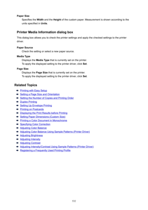 Page 532PaperSizeSpecifies the  Width and the  Height of the custom paper. Measurement is shown according to the
units specified in  Units.
PrinterMediaInformationdialogbox
This dialog box allows you to check the printer settings and apply the checked settings to the printer
driver.
PaperSource Check the setting or select a new paper source.
MediaType Displays the  MediaType that is currently set on the printer.
To apply the displayed setting to the printer driver, click  Set.
PageSize Displays the...