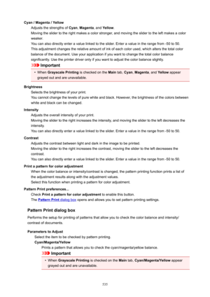 Page 535Cyan/Magenta/YellowAdjusts the strengths of  Cyan, Magenta , and Yellow .
Moving the slider to the right makes a color stronger, and moving the slider to the left makes a color
weaker.
You can also directly enter a value linked to the slider. Enter a value in the range from -50 to 50.
This adjustment changes the relative amount of ink of each color used, which alters the total color
balance of the document. Use your application if you want to change the total color balance
significantly. Use the...