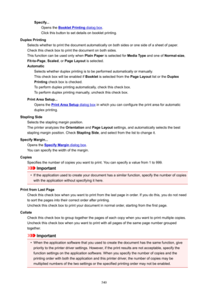 Page 540Specify...Opens the 
BookletPrinting dialog box .
Click this button to set details on booklet printing.
DuplexPrinting Selects whether to print the document automatically on both sides or one side of a sheet of paper.Check this check box to print the document on both sides.
This function can be used only when  PlainPaper is selected for  MediaType and one of Normal-size ,
Fit-to-Page , Scaled , or PageLayout  is selected.
Automatic Selects whether duplex printing is to be performed automatically or...