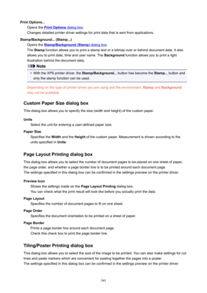 Page 541PrintOptions...Opens the 
PrintOptions dialog box .
Changes detailed printer driver settings for print data that is sent from applications.
Stamp/Background...(Stamp...) Opens the 
Stamp/Background (Stamp) dialog box .
The  Stamp  function allows you to print a stamp text or a bitmap over or behind document data. It also
allows you to print date, time and user name. The  Background function allows you to print a light
illustration behind the document data.
Note
