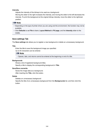 Page 549IntensityAdjusts the intensity of the bitmap to be used as a background.
Moving the slider to the right increases the intensity, and moving the slider to the left decreases the
intensity. To print the background at the original bitmap intensity, move the slider to the rightmost
position.
Note
