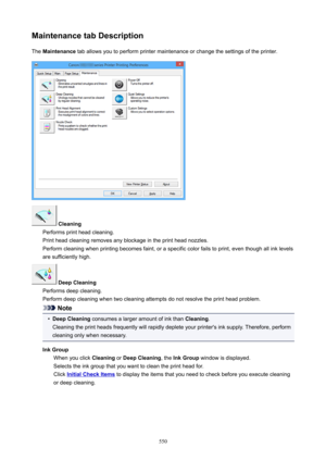 Page 550MaintenancetabDescriptionThe  Maintenance  tab allows you to perform printer maintenance or change the settings of the printer.
Cleaning
Performs print head cleaning.
Print head cleaning removes any blockage in the print head nozzles.
Perform cleaning when printing becomes faint, or a specific color fails to print, even though all ink levels are sufficiently high.
DeepCleaning
Performs deep cleaning.
Perform deep cleaning when two cleaning attempts do not resolve the print head problem.
Note
