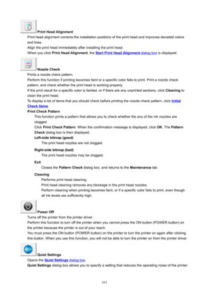Page 551PrintHeadAlignment
Print head alignment corrects the installation positions of the print head and improves deviated colors
and lines.
Align the print head immediately after installing the print head. When you click  PrintHeadAlignment , the 
StartPrintHeadAlignment dialog box is displayed.
NozzleCheck
Prints a nozzle check pattern.
Perform this function if printing becomes faint or a specific color fails to print. Print a nozzle check
pattern, and check whether the print head is working...