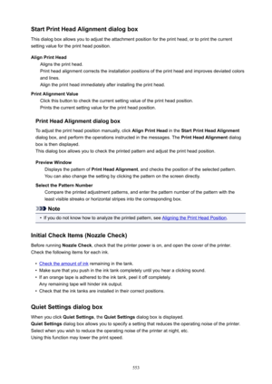 Page 553StartPrintHeadAlignmentdialogbox
This dialog box allows you to adjust the attachment position for the print head, or to print the current
setting value for the print head position.
AlignPrintHead Aligns the print head.
Print head alignment corrects the installation positions of the print head and improves deviated colors
and lines.
Align the print head immediately after installing the print head.
PrintAlignmentValue Click this button to check the current setting value of the print head...