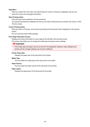 Page 558HelpMenuWhen you select this menu item, the Help window for Canon IJ Preview is displayed, and you can
check the version and copyright information.
StartPrintingbutton Prints the documents selected in the document list.The printed documents are deleted from the list, and when all documents are printed, the Canon IJ XPS
Preview closes.
CancelPrintingbutton Ends the Canon IJ Preview, and cancels the printing of the document that is displayed on the previewscreen.
You can click this button while...