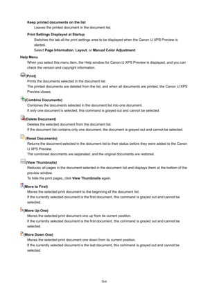 Page 564KeepprinteddocumentsonthelistLeaves the printed document in the document list.
PrintSettingsDisplayedatStartup Switches the tab of the print settings area to be displayed when the Canon IJ XPS Preview is
started.
Select  PageInformation , Layout , or ManualColorAdjustment .
HelpMenu When you select this menu item, the Help window for Canon IJ XPS Preview is displayed, and you can
check the version and copyright information.
(Print) Prints the documents selected in the document list.The...