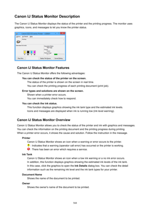 Page 568CanonIJStatusMonitorDescriptionThe Canon IJ Status Monitor displays the status of the printer and the printing progress. The monitor uses
graphics, icons, and messages to let you know the printer status.
CanonIJStatusMonitorFeatures
The Canon IJ Status Monitor offers the following advantages: Youcancheckthestatusoftheprinteronthescreen.The status of the printer is shown on the screen in real time.
You can check the printing progress of each printing document (print job)....