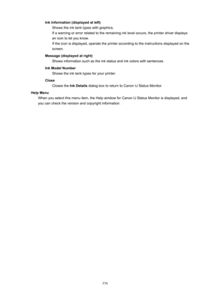 Page 570InkInformation(displayedatleft)Shows the ink tank types with graphics.
If a warning or error related to the remaining ink level occurs, the printer driver displays an icon to let you know.
If the icon is displayed, operate the printer according to the instructions displayed on the
screen.
Message(displayedatright) Shows information such as the ink status and ink colors with sentences.
InkModelNumber Shows the ink tank types for your printer.
Close Closes the  InkDetails dialog box to return to...