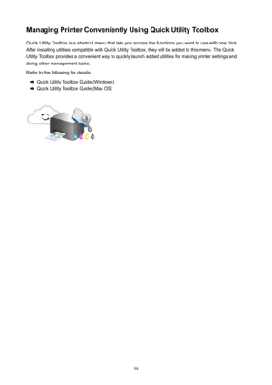 Page 58ManagingPrinterConvenientlyUsingQuickUtilityToolboxQuick Utility Toolbox is a shortcut menu that lets you access the functions you want to use with one click.
After installing utilities compatible with Quick Utility Toolbox, they will be added to this menu. The Quick
Utility Toolbox provides a convenient way to quickly launch added utilities for making printer settings and
doing other management tasks.
Refer to the following for details.
Quick Utility Toolbox Guide (Windows)
Quick Utility Toolbox...