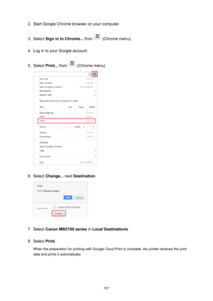 Page 5872.Start Google Chrome browser on your computer.3.
Select SignintoChrome...  from  (Chrome menu).
4.
Log in to your Google account.
5.
Select Print...  from  (Chrome menu).
6.
Select Change...  next Destination .
7.
Select CanonMB2100series  in LocalDestinations .
8.
Select Print.
When the preparation for printing with Google Cloud Print is complete, the printer receives the print data and prints it automatically.
587 