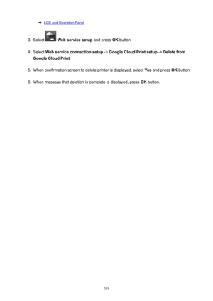 Page 589LCD and Operation Panel3.
Select  Webservicesetup  and press OK button.
4.
Select  Webserviceconnectionsetup  -> GoogleCloudPrintsetup  -> Deletefrom
GoogleCloudPrint .
5.
When confirmation screen to delete printer is displayed, select  Yes and press  OK button.
6.
When message that deletion is complete is displayed, press  OK button.
589 