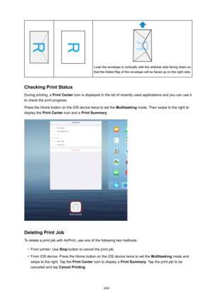 Page 600Load the envelope in vertically with the address side facing down so
that the folded flap of the envelope will be faced up on the right side.
CheckingPrintStatus
During printing, a  PrintCenter icon is displayed in the list of recently used applications and you can use it
to check the print progress.
Press the Home button on the iOS device twice to set the  Multitasking mode. Then swipe to the right to
display the  PrintCenter  icon and a PrintSummary .
DeletingPrintJob
To delete a print job with...