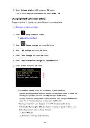 Page 6045.Select ActivatewirelessLAN  and press OK button.
If you do not use the printer over wireless LAN, select  DisableLAN.
ChangingDirectConnectionSetting
Change the settings for the direct connection following the procedure below.1.
Make sure printer is turned on.
2.
Select   Setup  on HOME screen.
LCD and Operation Panel
3.
Select  Devicesettings  and press OK button.
4.
Select  LANsettings  and press OK button.
5.
Select  Othersettings  and press OK button.
6.
Select  Directconnectionsettings...