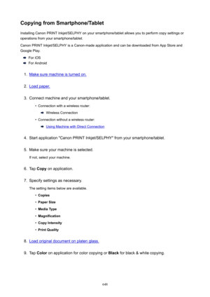 Page 648CopyingfromSmartphone/TabletInstalling Canon PRINT Inkjet/SELPHY on your smartphone/tablet allows you to perform copy settings oroperations from your smartphone/tablet.
Canon PRINT Inkjet/SELPHY is a Canon-made application and can be downloaded from App Store and
Google Play.
For iOS
For Android
1.
Make sure machine is turned on.
2.
Load paper.
3.
Connect machine and your smartphone/tablet.
