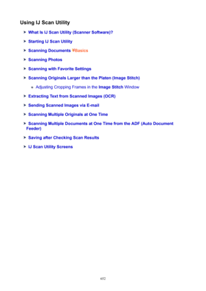 Page 652UsingIJScanUtility
WhatIsIJScanUtility(ScannerSoftware)?
StartingIJScanUtility
ScanningDocumentsBasics
ScanningPhotos
ScanningwithFavoriteSettings
ScanningOriginalsLargerthanthePlaten(ImageStitch)
Adjusting Cropping Frames in the  ImageStitch Window
ExtractingTextfromScannedImages(OCR)
SendingScannedImagesviaE-mail
ScanningMultipleOriginalsatOneTime
ScanningMultipleDocumentsatOneTimefromtheADF(AutoDocument
Feeder)
SavingafterCheckingScanResults...