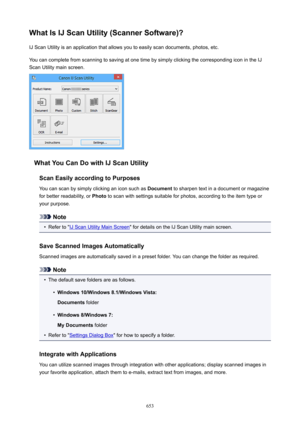 Page 653WhatIsIJScanUtility(ScannerSoftware)?IJ Scan Utility is an application that allows you to easily scan documents, photos, etc.
You can complete from scanning to saving at one time by simply clicking the corresponding icon in the IJ
Scan Utility main screen.
WhatYouCanDowithIJScanUtility
ScanEasilyaccordingtoPurposesYou can scan by simply clicking an icon such as  Document to sharpen text in a document or magazine
for better readability, or  Photo to scan with settings suitable for photos,...