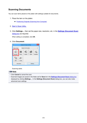 Page 656ScanningDocumentsYou can scan items placed on the platen with settings suitable for documents.1.
Place the item on the platen.
Positioning Originals (Scanning from Computer)
2.
Start IJ Scan Utility.
3.
Click  Settings... , then set the paper size, resolution, etc. in the Settings(DocumentScan)
dialog box as required.
When setting is completed, click  OK.
4.
Click  Document .
Scanning starts.
Note
